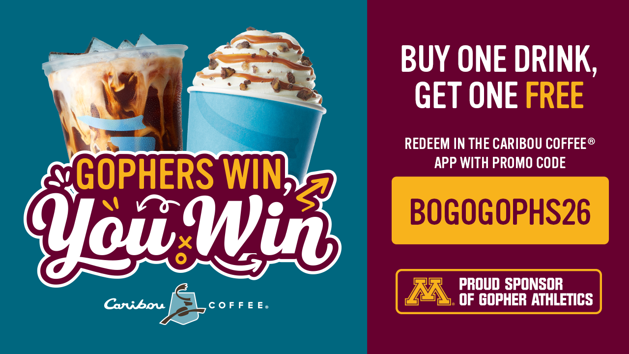 Caribou Coffee x Minnesota Gophers proud sponsor of Gopher athletics flyer that says Gophers win, you win. Buy one drink, get one free when you redeem in the Caribou Coffee® app with promo code BOGOGOPHS26